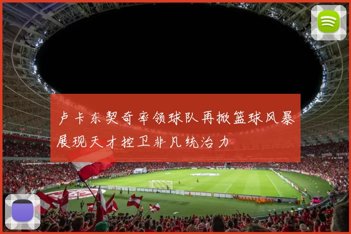 卢卡东契奇率领球队再掀篮球风暴展现天才控卫非凡统治力