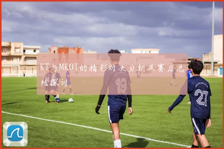 KT与MKOI的精彩对决分析及赛后总结探讨