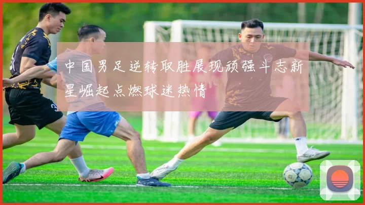 中国男足逆转取胜展现顽强斗志新星崛起点燃球迷热情