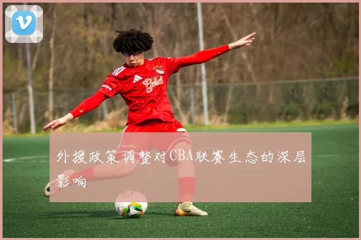 外援政策调整对CBA联赛生态的深层影响