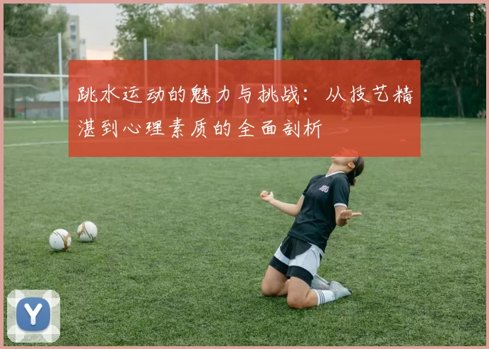 跳水运动的魅力与挑战：从技艺精湛到心理素质的全面剖析