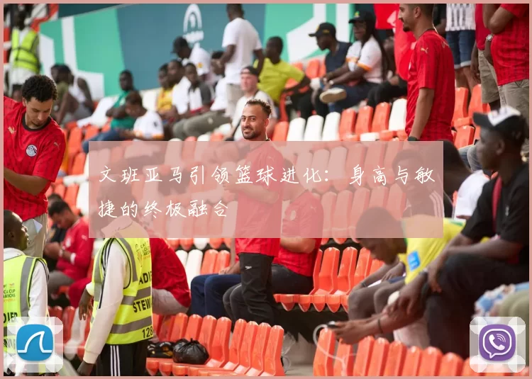 文班亚马引领篮球进化：身高与敏捷的终极融合