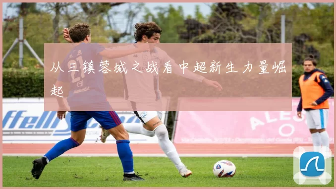 从三镇蓉城之战看中超新生力量崛起