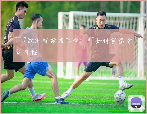 U17欧洲杯数据革命：AI如何重塑青训评估