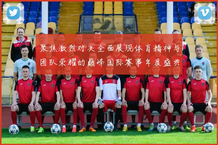 聚焦激烈对决全面展现体育精神与团队荣耀的巅峰国际赛事年度盛典