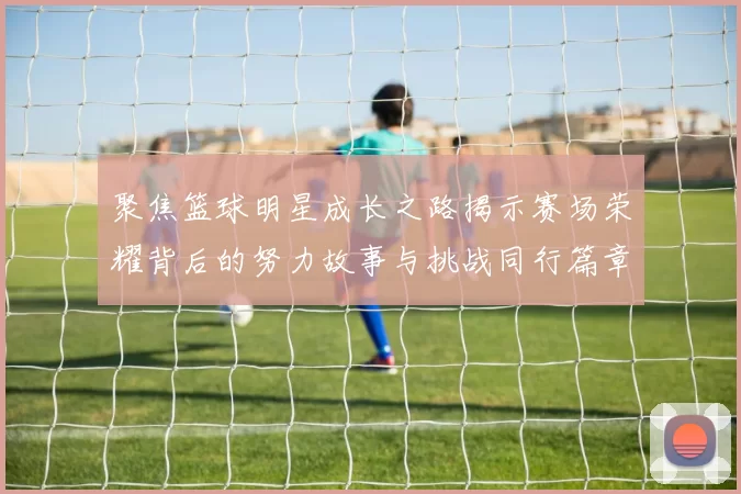 聚焦篮球明星成长之路揭示赛场荣耀背后的努力故事与挑战同行篇章