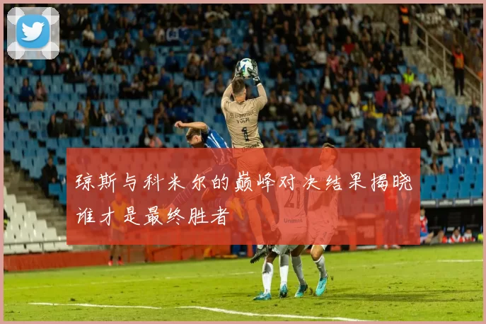 琼斯与科米尔的巅峰对决结果揭晓谁才是最终胜者