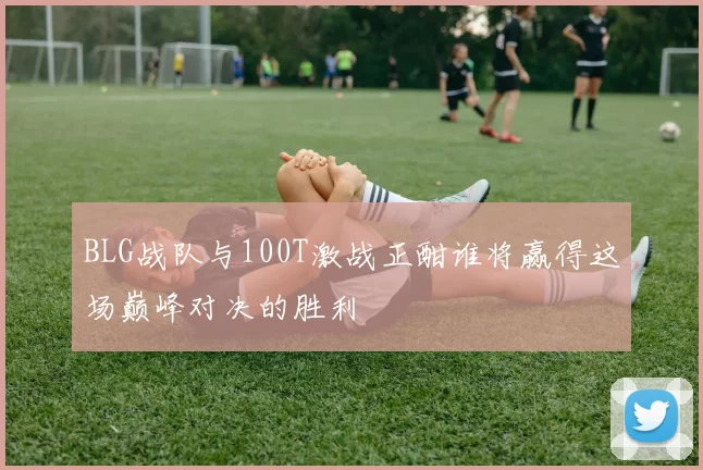BLG战队与100T激战正酣谁将赢得这场巅峰对决的胜利