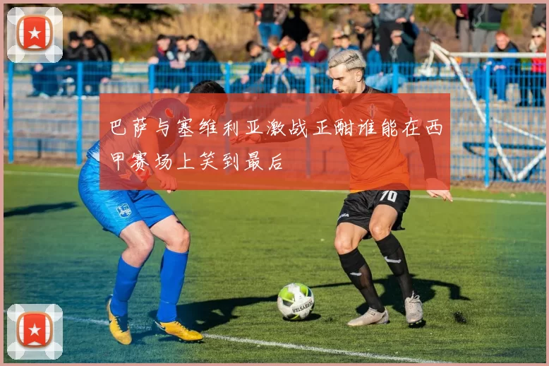 巴萨与塞维利亚激战正酣谁能在西甲赛场上笑到最后