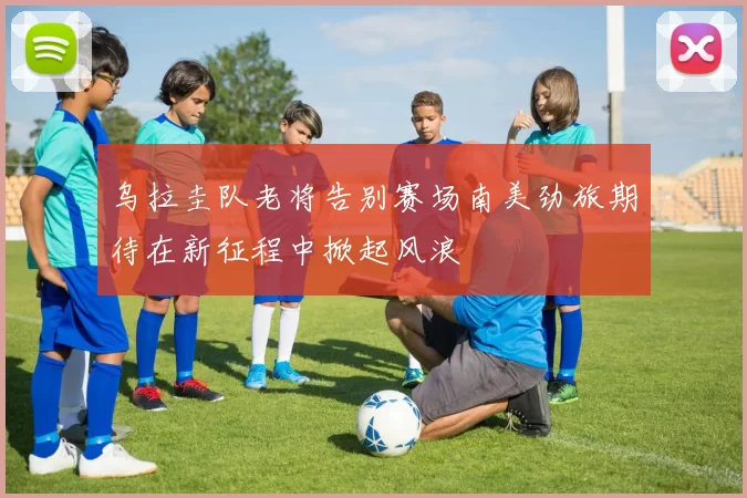 乌拉圭队老将告别赛场南美劲旅期待在新征程中掀起风浪