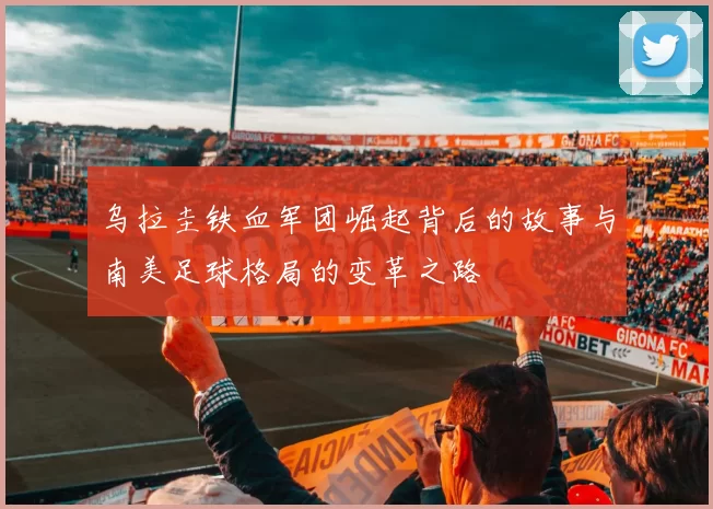 乌拉圭铁血军团崛起背后的故事与南美足球格局的变革之路