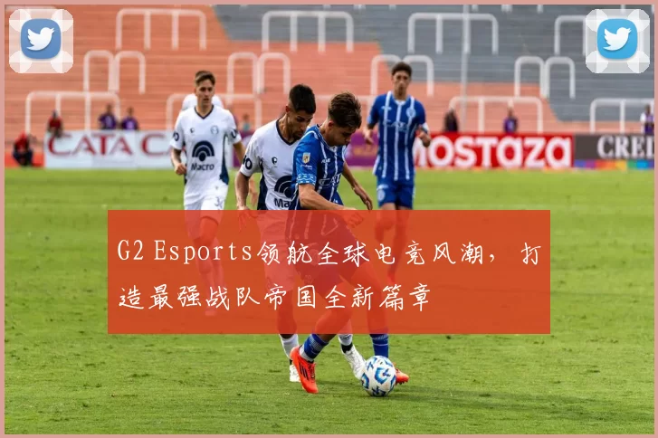 G2 Esports领航全球电竞风潮，打造最强战队帝国全新篇章