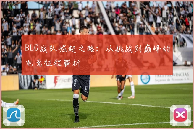 BLG战队崛起之路：从挑战到巅峰的电竞征程解析